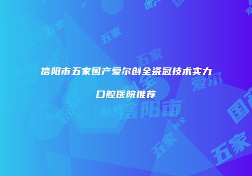 信阳市五家国产爱尔创全瓷冠技术实力口腔医院推荐