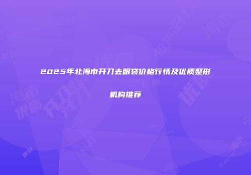 2025年北海市开刀去眼袋价格行情及优质整形机构推荐