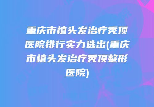 重庆市植头发治疗秃顶医院排行实力选出(重庆市植头发治疗秃顶整形医院)