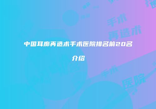 中国耳廓再造术手术医院排名前20名介绍