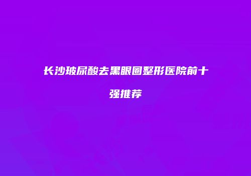 长沙玻尿酸去黑眼圈整形医院前十强推荐