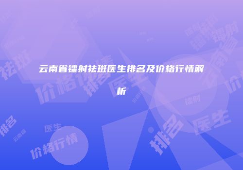 云南省镭射祛斑医生排名及价格行情解析