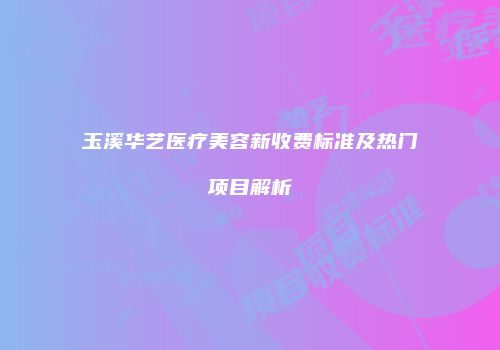 玉溪华艺医疗美容新收费标准及热门项目解析