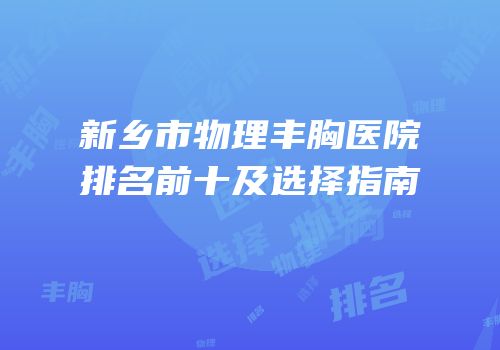 新乡市物理丰胸医院排名前十及选择指南