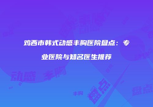 鸡西市韩式动感丰胸医院盘点：专业医院与知名医生推荐