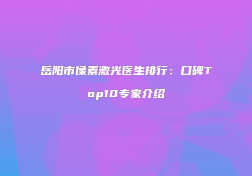 岳阳市像素激光医生排行：口碑Top10专家介绍