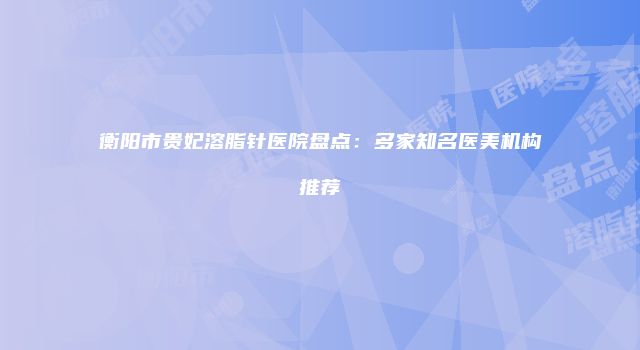 衡阳市贵妃溶脂针医院盘点：多家知名医美机构推荐