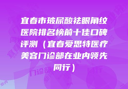 宜春市玻尿酸祛眼角纹医院排名榜前十佳口碑评测（宜春爱思特医疗美容门诊部在业内领先同行）