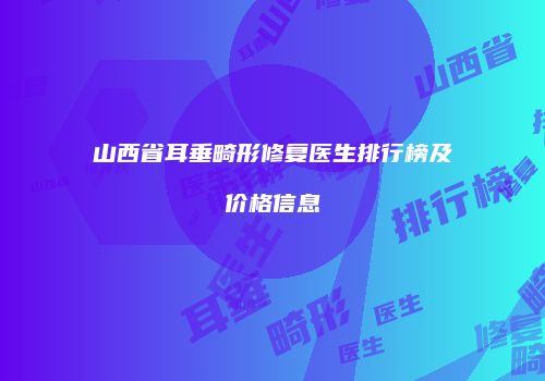 山西省耳垂畸形修复医生排行榜及价格信息