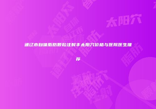 通辽市自体脂肪颗粒注射丰太阳穴价格与医院医生推荐