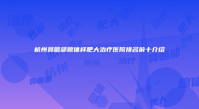 杭州鼻咽部腺体样肥大治疗医院排名前十介绍