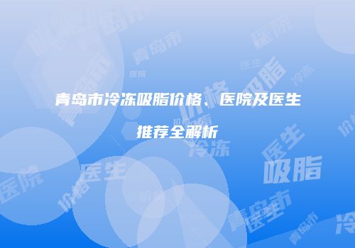 青岛市冷冻吸脂价格、医院及医生推荐全解析