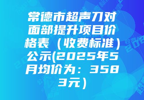 常德市超声刀对面部提升项目价格表（收费标准）公示(2025年5月均价为：3583元）