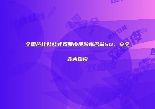 全国芭比娃娃式双眼皮医院排名前50：安全变美指南