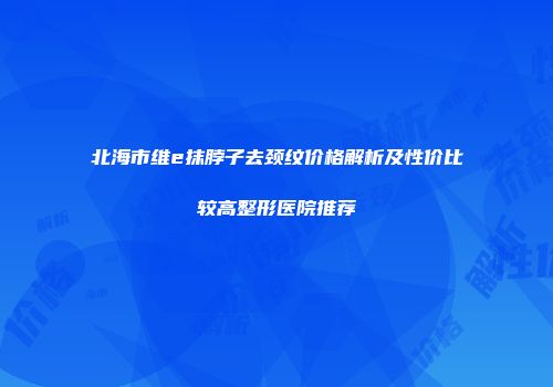 北海市维e抹脖子去颈纹价格解析及性价比较高整形医院推荐