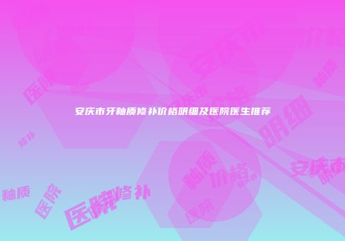 安庆市牙釉质修补价格明细及医院医生推荐