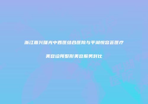 浙江嘉兴曙光中西医结合医院与平湖悦容荟医疗美容诊所整形美容服务对比