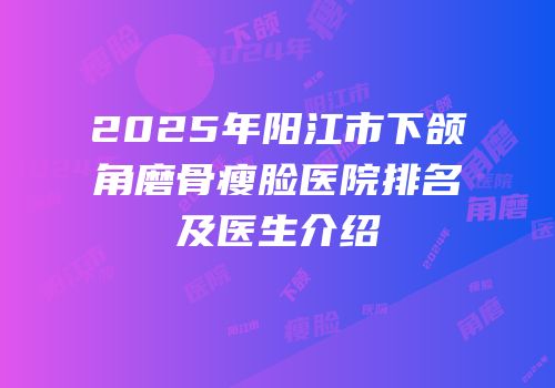 2025年阳江市下颌角磨骨瘦脸医院排名及医生介绍