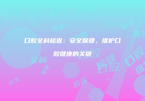 口腔全科检查：安全保健，维护口腔健康的关键