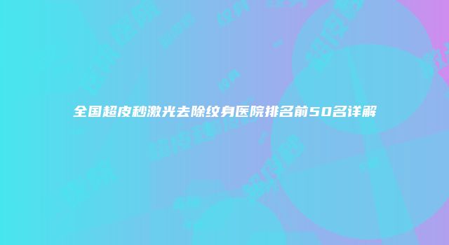 全国超皮秒激光去除纹身医院排名前50名详解