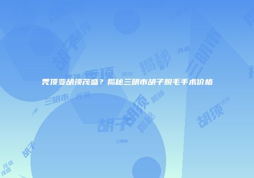 秃顶变胡须茂盛？揭秘三明市胡子脱毛手术价格