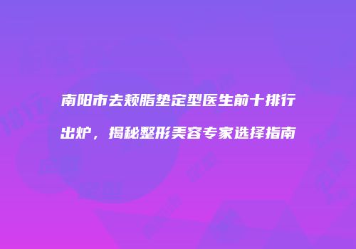 南阳市去颊脂垫定型医生前十排行出炉，揭秘整形美容专家选择指南