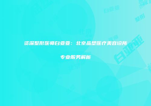 资深整形医师白亚亚：北京品塑医疗美容诊所专业服务解析