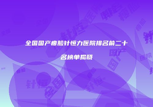 全国国产瘦脸针恒力医院排名前二十名榜单揭晓