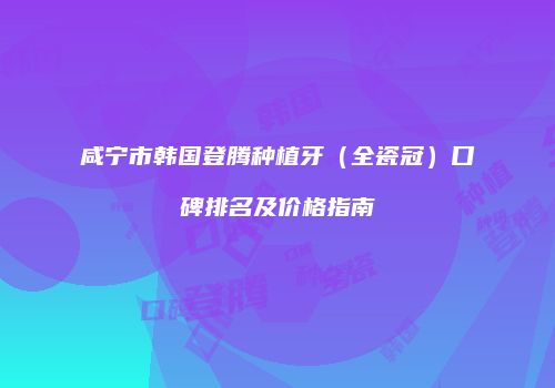 咸宁市韩国登腾种植牙（全瓷冠）口碑排名及价格指南