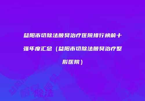 益阳市切除法腋臭治疗医院排行榜前十强年度汇总（益阳市切除法腋臭治疗整形医院）
