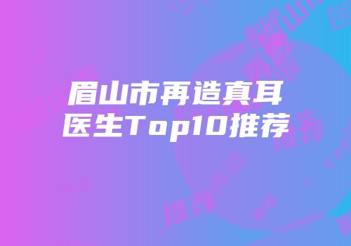 眉山市再造真耳医生Top10推荐