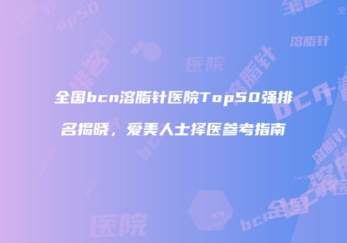 全国bcn溶脂针医院Top50强排名揭晓，爱美人士择医参考指南
