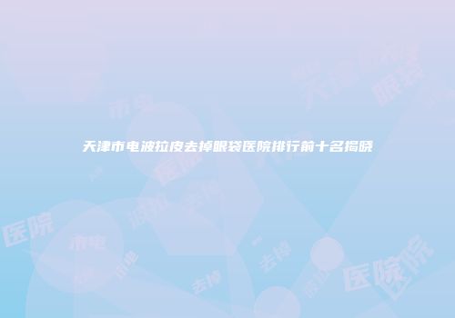 天津市电波拉皮去掉眼袋医院排行前十名揭晓