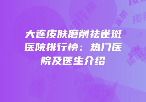 大连皮肤磨削祛雀斑医院排行榜：热门医院及医生介绍