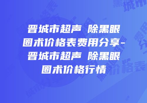 晋城市超声袪除黑眼圈术价格表费用分享-晋城市超声袪除黑眼圈术价格行情