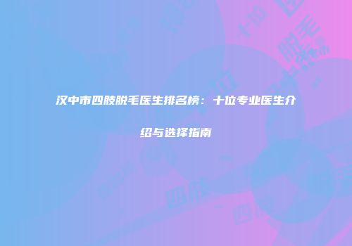 汉中市四肢脱毛医生排名榜：十位专业医生介绍与选择指南