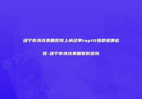 遂宁市洗线条眉医院上榜名单top10强都是哪些医-遂宁市洗线条眉整形医院
