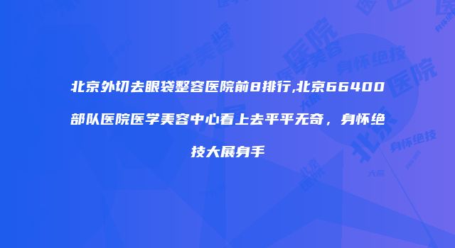 北京外切去眼袋整容医院前8排行,北京66400部队医院医学美容中心看上去平平无奇，身怀绝技大展身手