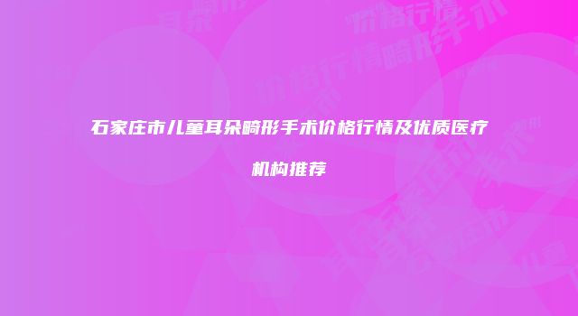 石家庄市儿童耳朵畸形手术价格行情及优质医疗机构推荐