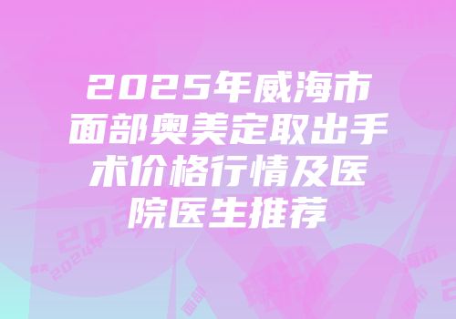 2025年威海市面部奥美定取出手术价格行情及医院医生推荐