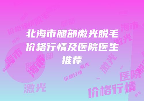 北海市腿部激光脱毛价格行情及医院医生推荐