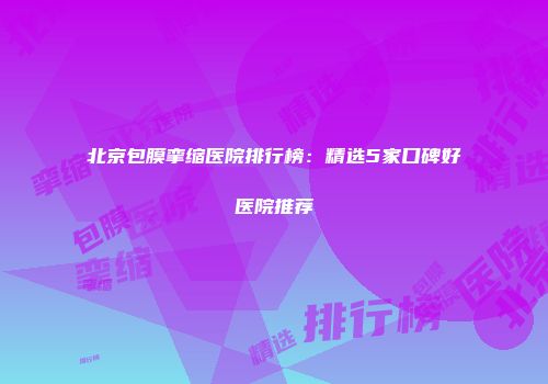 北京包膜挛缩医院排行榜：精选5家口碑好医院推荐