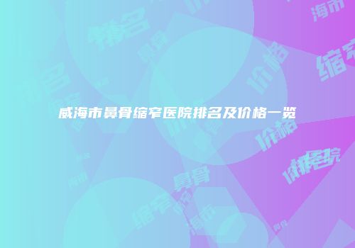 威海市鼻骨缩窄医院排名及价格一览