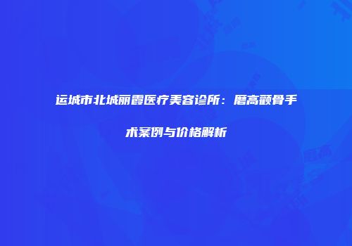 运城市北城丽霞医疗美容诊所：磨高颧骨手术案例与价格解析