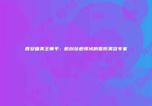 西安画美王师平：微创祛疤领域的整形美容专家
