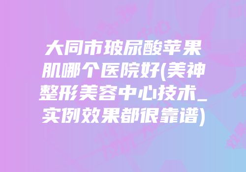 大同市玻尿酸苹果肌哪个医院好(美神整形美容中心技术_实例效果都很靠谱)