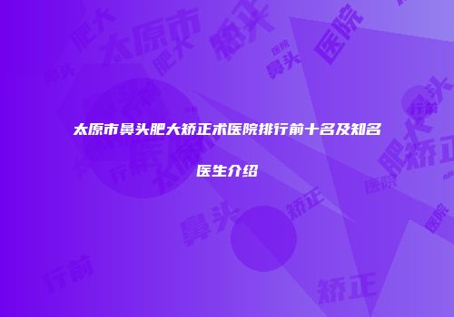 太原市鼻头肥大矫正术医院排行前十名及知名医生介绍
