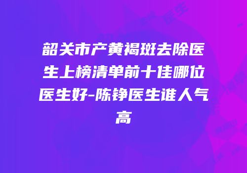 韶关市产黄褐斑去除医生上榜清单前十佳哪位医生好-陈铮医生谁人气高