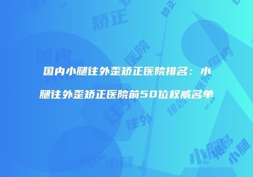国内小腿往外歪矫正医院排名：小腿往外歪矫正医院前50位权威名单
