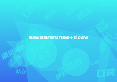 承德市耳畸形医院口碑前十私立盘点